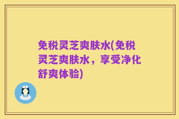 免税灵芝爽肤水(免税灵芝爽肤水,享受净化舒爽体验)