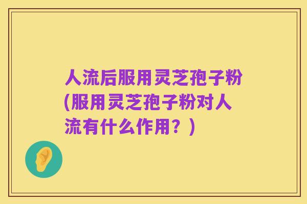 人流后服用灵芝孢子粉(服用灵芝孢子粉对人流有什么作用？)