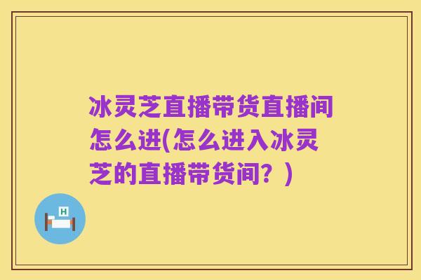 冰灵芝直播带货直播间怎么进(怎么进入冰灵芝的直播带货间?)