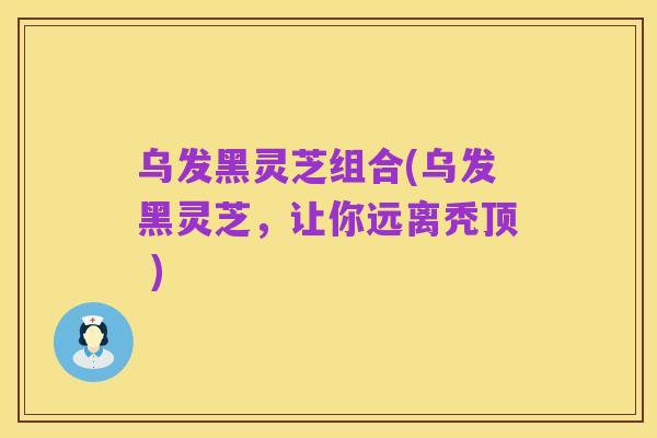 乌发黑灵芝组合(乌发黑灵芝,让你远离秃顶 )