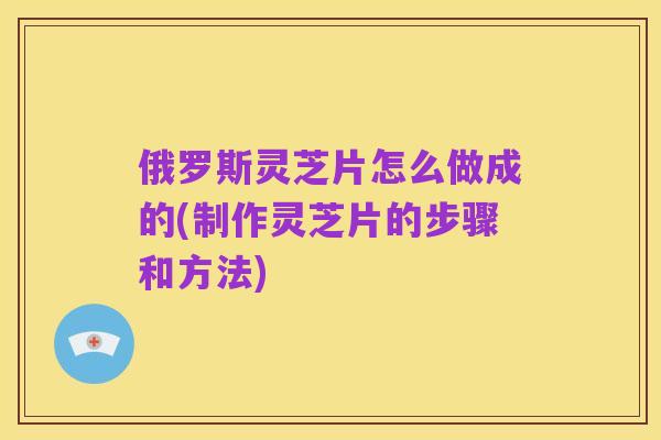 俄罗斯灵芝片怎么做成的(制作灵芝片的步骤和方法)
