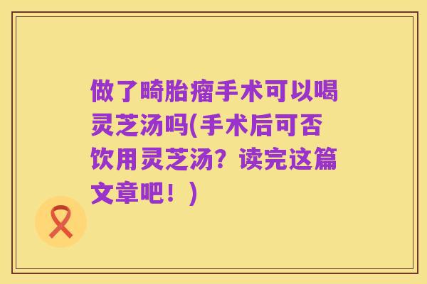 做了畸胎瘤手术可以喝灵芝汤吗(手术后可否饮用灵芝汤?读完这篇文章吧!)