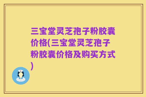 三宝堂灵芝孢子粉胶囊价格(三宝堂灵芝孢子粉胶囊价格及购买方式)