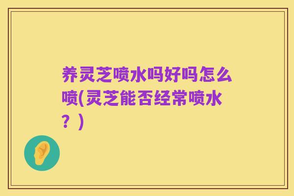 养灵芝喷水吗好吗怎么喷(灵芝能否经常喷水?)