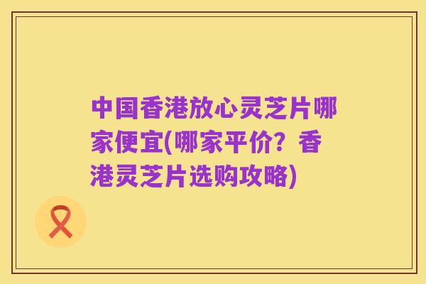 中国香港放心灵芝片哪家便宜(哪家平价?香港灵芝片选购攻略)