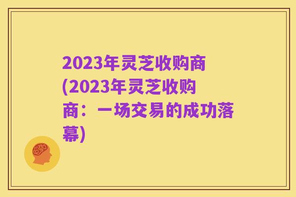 2023年灵芝收购商(2023年灵芝收购商:一场交易的成功落幕)
