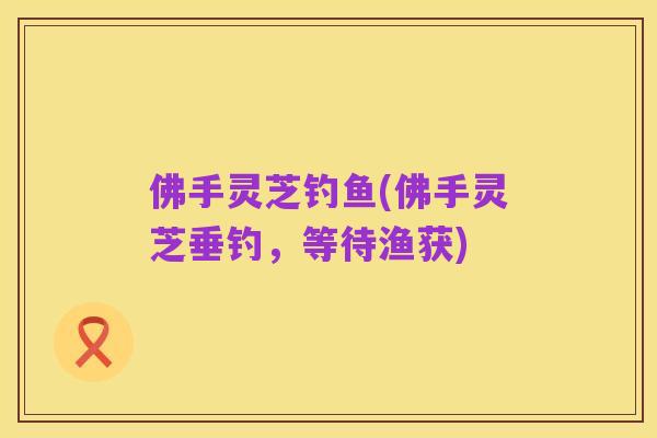 佛手灵芝钓鱼(佛手灵芝垂钓,等待渔获)