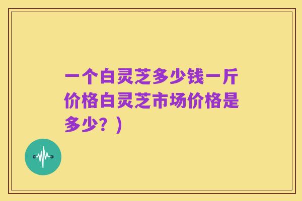 一个白灵芝多少钱一斤价格白灵芝市场价格是多少？)