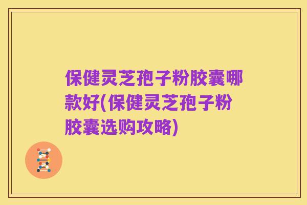 保健灵芝孢子粉胶囊哪款好(保健灵芝孢子粉胶囊选购攻略)