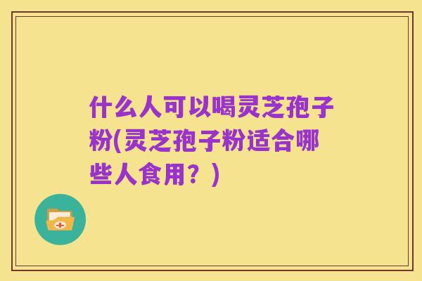 什么人可以喝灵芝孢子粉(灵芝孢子粉适合哪些人食用？)