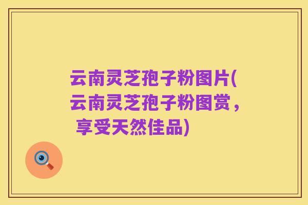 云南灵芝孢子粉图片(云南灵芝孢子粉图赏， 享受天然佳品)