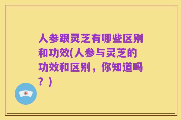 人参跟灵芝有哪些区别和功效(人参与灵芝的功效和区别,你知道吗?)