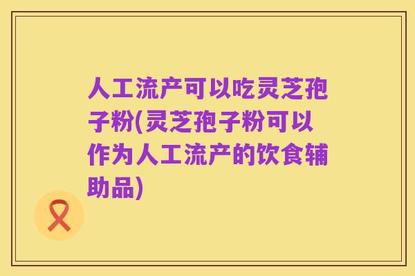 人工流产可以吃灵芝孢子粉(灵芝孢子粉可以作为人工流产的饮食辅助品)