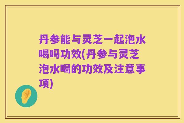 丹参能与灵芝一起泡水喝吗功效(丹参与灵芝泡水喝的功效及注意事项)