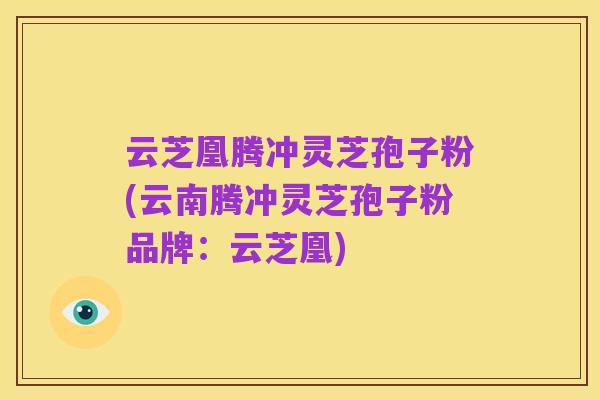 云芝凰腾冲灵芝孢子粉(云南腾冲灵芝孢子粉品牌:云芝凰)
