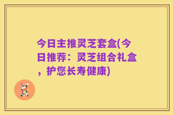 今日主推灵芝套盒(今日推荐:灵芝组合礼盒,护您长寿健康)