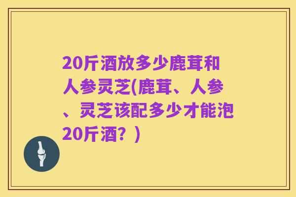 20斤酒放多少鹿茸和人参灵芝(鹿茸、人参、灵芝该配多少才能泡20斤酒？)