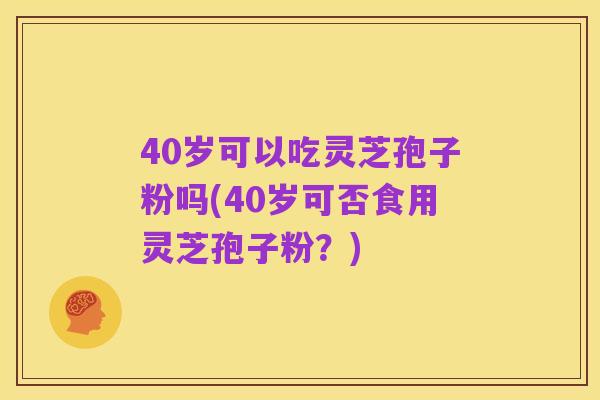 40岁可以吃灵芝孢子粉吗(40岁可否食用灵芝孢子粉?)