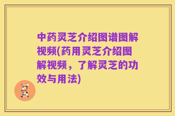 中药灵芝介绍图谱图解视频(药用灵芝介绍图解视频,了解灵芝的功效与用法)