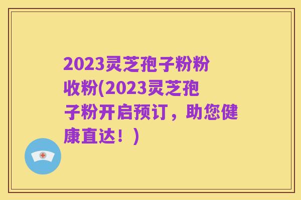 2023灵芝孢子粉粉收粉(2023灵芝孢子粉开启预订,助您健康直达!)