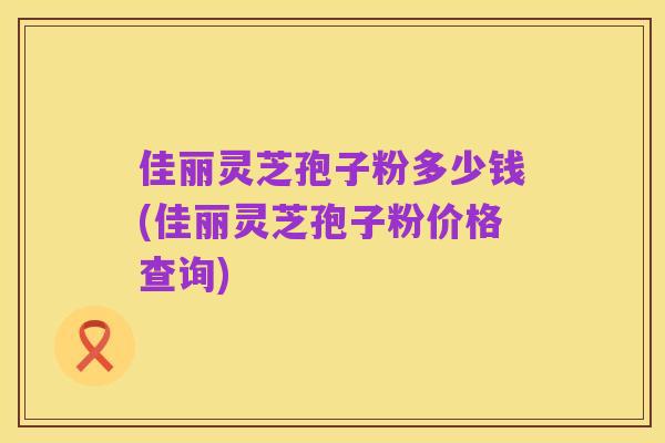 佳丽灵芝孢子粉多少钱(佳丽灵芝孢子粉价格查询)