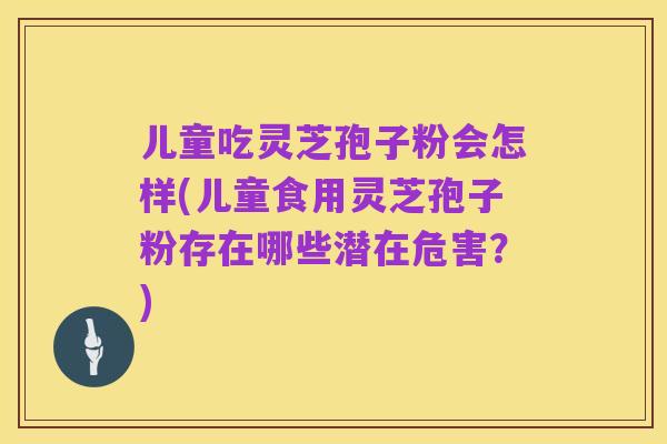 儿童吃灵芝孢子粉会怎样(儿童食用灵芝孢子粉存在哪些潜在危害?)