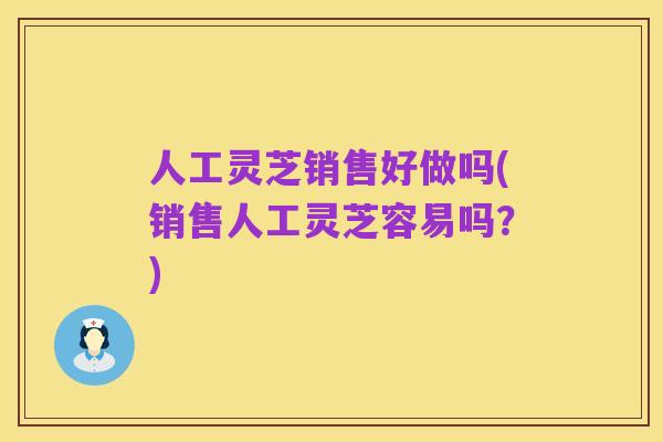 人工灵芝销售好做吗(销售人工灵芝容易吗?)