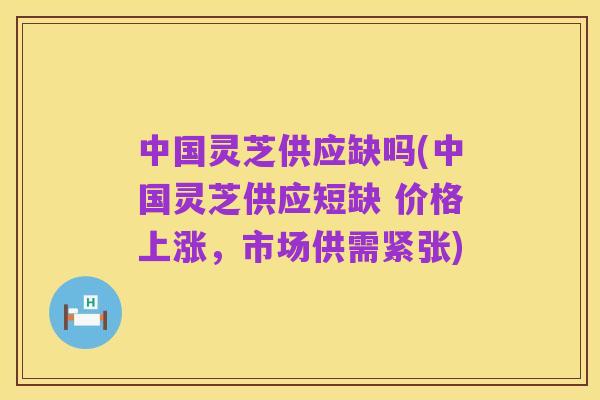 中国灵芝供应缺吗(中国灵芝供应短缺 价格上涨，市场供需紧张)