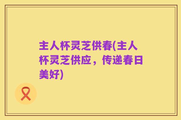 主人杯灵芝供春(主人杯灵芝供应,传递春日美好)