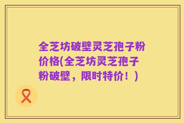 全芝坊破壁灵芝孢子粉价格(全芝坊灵芝孢子粉破壁,限时特价!)