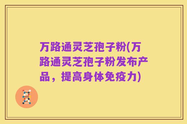 万路通灵芝孢子粉(万路通灵芝孢子粉发布产品,提高身体免疫力)