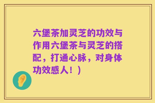 六堡茶加灵芝的功效与作用六堡茶与灵芝的搭配，打通心脉，对身体功效感人！)