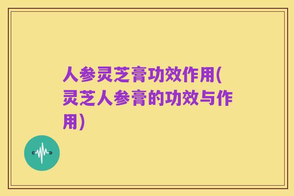人参灵芝膏功效作用(灵芝人参膏的功效与作用)