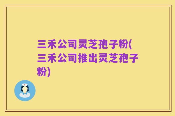 三禾公司灵芝孢子粉(三禾公司推出灵芝孢子粉)