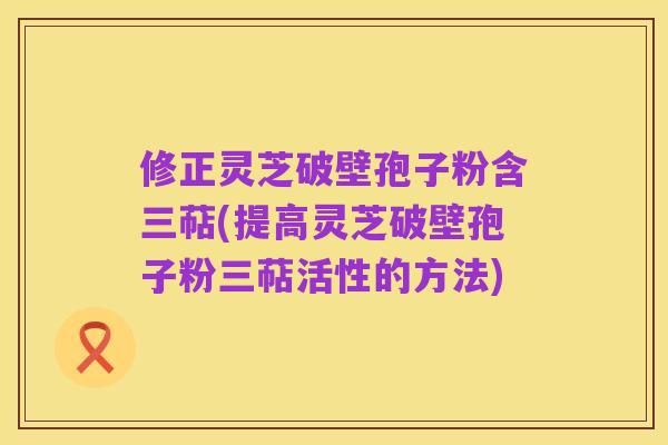 修正灵芝破壁孢子粉含三萜(提高灵芝破壁孢子粉三萜活性的方法)