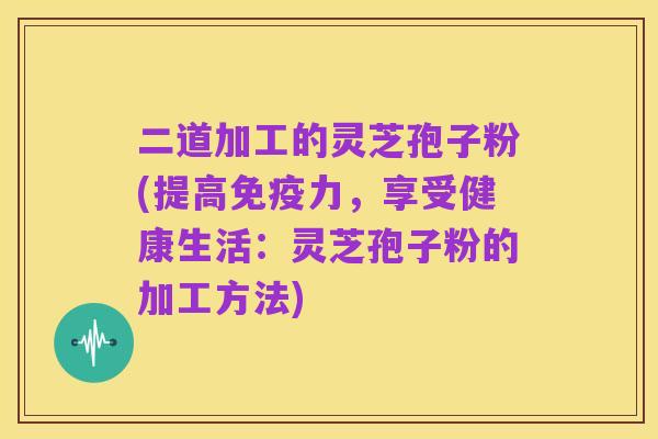 二道加工的灵芝孢子粉(提高免疫力,享受健康生活:灵芝孢子粉的加工方法)