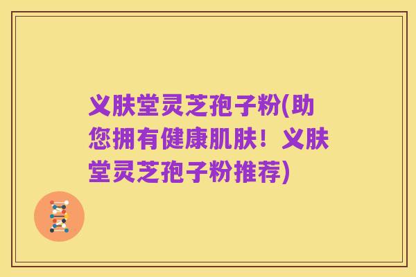 义肤堂灵芝孢子粉(助您拥有健康肌肤!义肤堂灵芝孢子粉推荐)