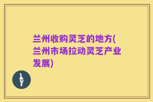 兰州收购灵芝的地方(兰州市场拉动灵芝产业发展)