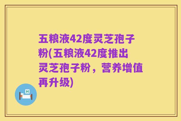 五粮液42度灵芝孢子粉(五粮液42度推出灵芝孢子粉，营养增值再升级)