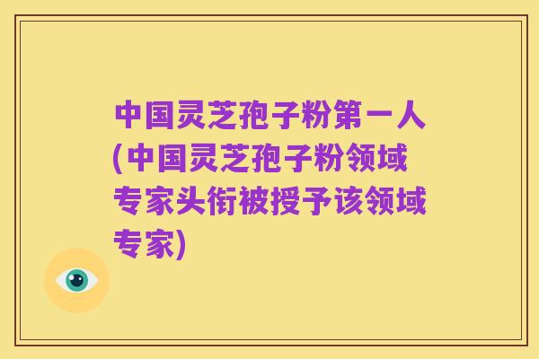 中国灵芝孢子粉第一人(中国灵芝孢子粉领域专家头衔被授予该领域专家)