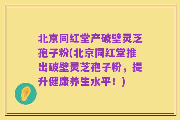 北京同红堂产破壁灵芝孢子粉(北京同红堂推出破壁灵芝孢子粉，提升健康养生水平！)