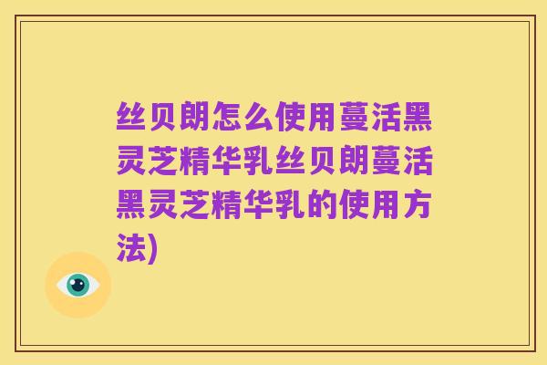 丝贝朗怎么使用蔓活黑灵芝精华乳丝贝朗蔓活黑灵芝精华乳的使用方法)