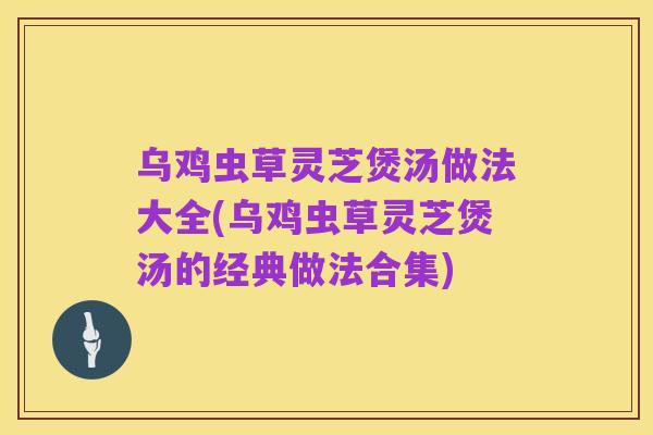 乌鸡虫草灵芝煲汤做法大全(乌鸡虫草灵芝煲汤的经典做法合集)