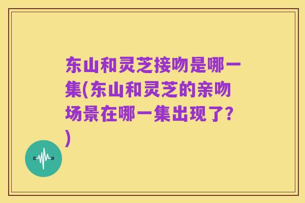 东山和灵芝接吻是哪一集(东山和灵芝的亲吻场景在哪一集出现了?)