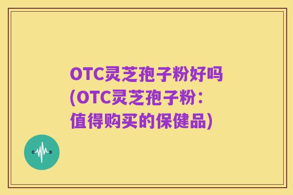 OTC灵芝孢子粉好吗(OTC灵芝孢子粉：值得购买的保健品)