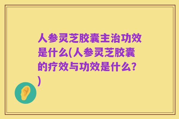 人参灵芝胶囊主治功效是什么(人参灵芝胶囊的疗效与功效是什么?)