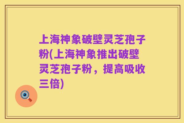 上海神象破壁灵芝孢子粉(上海神象推出破壁灵芝孢子粉，提高吸收三倍)