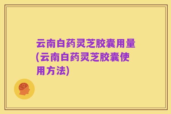 云南白药灵芝胶囊用量(云南白药灵芝胶囊使用方法)