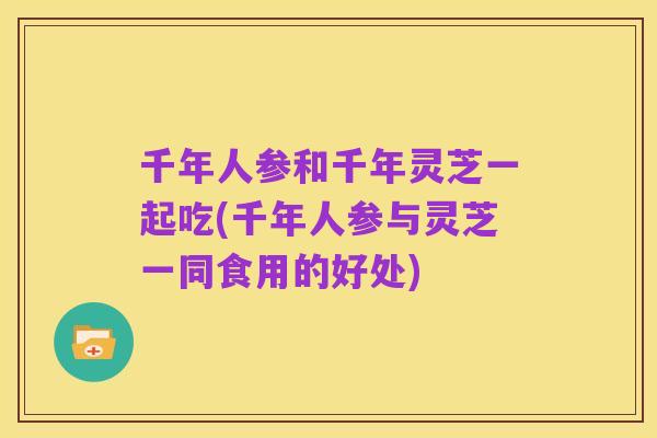 千年人参和千年灵芝一起吃(千年人参与灵芝一同食用的好处)