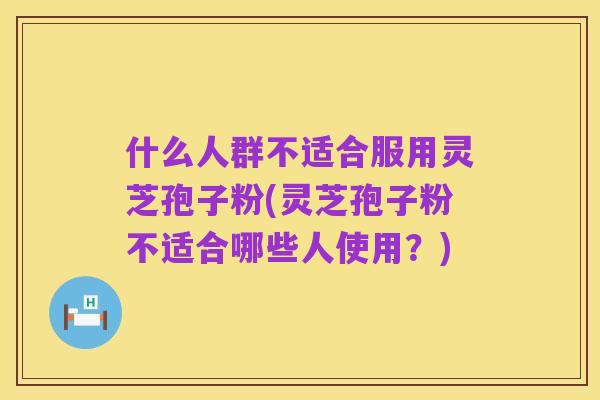 什么人群不适合服用灵芝孢子粉(灵芝孢子粉不适合哪些人使用?)
